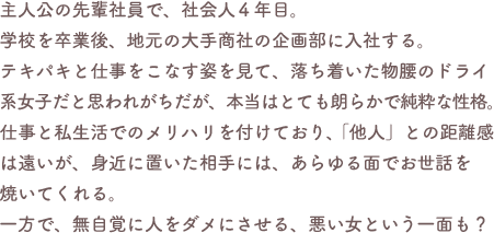 主人公の先輩社員で、社会人4年目。学校を卒業後、地元の大手商社の企画部に入社する。テキパキと仕事をこなす姿を見て、落ち着いた物腰のドライ系女子だと思われがちだが、本当はとても朗らかで純粋な性格。仕事と私生活でのメリハリを付けており、「他人」との距離感は遠いが、身近に置いた相手には、あらゆる面でお世話を焼いてくれる。一方で、無自覚に人をダメにさせる、悪い女という一面も?