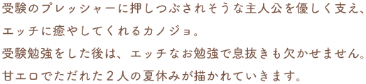 受験のプレッシャーに押しつぶされそうな主人公を優しく支え、エッチに癒やしてくれるカノジョ。受験勉強をした後は、エッチなお勉強で息抜きも欠かせません。甘エロでただれた2人の夏休みが描かれていきます。