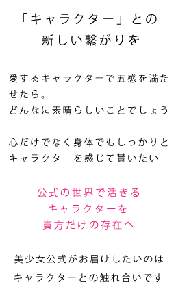 「キャラクター」との新しい繋がりを。愛するキャラクターで五感を満たせたら。どんなに素晴らしいことでしょう。心だけでなく身体でもしっかりとキャラクターを感じて貰いたい。公式の世界で活きるキャラクターを、貴方だけの存在へ。美少女公式がお届けしたいのはキャラクターとの触れ合いです
