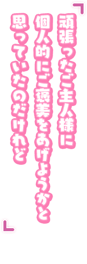 「頑張ったご主人様に個人的にご褒美をあげようかと思っていたのだけれど」