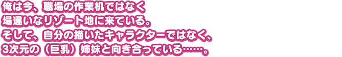 俺は今、職場の作業机ではなく場違いなリゾート地に来ている。そして、自分の描いたキャラクターではなく、3次元の（巨乳）姉妹と向き合っている……。