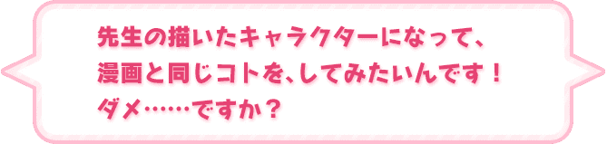 「先生の描いたキャラクターになって、漫画と同じコトを、してみたいんです！　ダメ……ですか？」