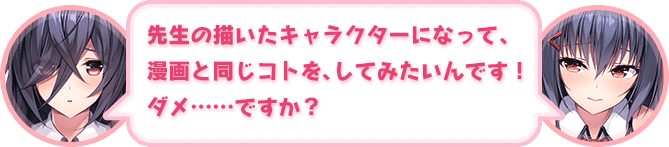 「先生の描いたキャラクターになって、漫画と同じコトを、してみたいんです！　ダメ……ですか？」