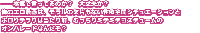 ──本気で言ってるのか？　大丈夫か？俺のエロ漫画は、モラルの欠片もない性欲全開シチュエーションとポロりチラりは当たり前、むっちりミチミチコスチュームのオンパレードなんだぞ？