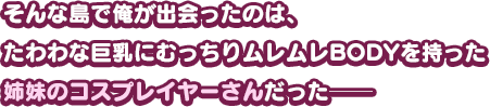 そんな島で俺が出会ったのは、たわわな巨乳にむっちりムレムレBODYを持った姉妹のコスプレイヤーさんだった──